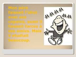 Mon père faissait l’idiot avec ses copains, aussi il faissait farces à ses amies.  Mais il etudiait beaucoup. 