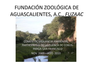 FUNDACIÓN ZOOLÓGICA DE
AGUASCALIENTES, A.C., FUZAAC
COMITÉ DE VIGILANCIA AMBIENTAL
PARTICIPATIVA DE LA CUENCA DE COBOS-
PARGA-SAN FRANCISCO
NOV. 2009 – AGO. 2010
 