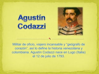 Militar de oficio, viajero incansable y “geógrafo de 
corazón”, así lo define la historia venezolana y 
colombiana. Agustín Codazzi nace en Lugo (Italia) 
el 12 de julio de 1793. 
 