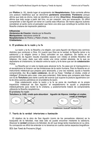 Unidad 3: Filosofía Medieval (Agustín de Hipona y Tomás de Aquino)       Historia de la Filosofía



por Plotino (s. III), dando lugar al surgimiento del Neoplatonismo. Esta corriente afirma
una postura metafísica que se denominó panteísmo emanatista. Panteísmo porque
afirma que todo es divino, todo se identifica con el Uno (Dios=Uno). Emanatista porque
afirma que todo surge a partir del Uno, no por creación, sino por emanación. Es difícil
comprender a San Agustín sin tener en cuenta esta influencia. De hecho algunos autores
consideran al santo como el pensador que tiene una obra que constituye la cumbre de la
filosofía cristiana de inspiración platónica.

Influencias
Hortensius de Cicerón: interés por la filosofía
Maniqueísmo: reacciona contra él
Neoplatonismo de Plotino y Platón (Fedón, Timeo)
Cristianismo

6. El problema de la razón y la fe

        La razón y la fe, la filosofía y la religión, son para Agustín de Hipona dos caminos
distintos que conducen a Dios. En cuanto que Dios es la verdad, la filosofía (amor a la
sabiduría) y la religión (amor a Dios) coinciden en sus objetivos. De hecho en el
pensamiento de Agustín resulta imposible separar con nitidez el ámbito filosófico del
religioso. Así pues, dado que sólo existe una única verdad absoluta, de la que es
depositaria el cristianismo, la relación entre la razón y la fe tiene que ser de colaboración
mutua.
        La filosofía por sí sola no basta para alcanzar la fe. Su paso por el maniqueísmo y
el escepticismo le hicieron ver las limitaciones de la razón humana. Pero la filosofía es un
instrumento intelectual que prepara para alcanzarla, y una vez recibida, ayuda a hacerla
comprensible. Así, fe y razón colaboran, de ahí su frase: “Intellige ut credas, crede ut
intelligas” (Entiende para creer, cree para entender). Sólo tienes que comparar esta frase
con la de Tertuliano para darte cuenta del avance que supone la postura agustiniana con
la de otros autores patrísticos en el problema fe-razón.
        Esta colaboración entre la razón y la fe se pone de manifiesto en la propia
trayectoria intelectual de San Agustín: el neoplatonismo le ayudó a prepararse
intelectualmente para recibir la fe cristiana, y posteriormente tratará de comprenderla
utilizando la filosofía neoplatónica.
El problema fe-razón
Tertuliano (s. II-III): credo quia absurdum Agustín de Hipona: intellige ut credas,
                                                                        crede ut intelligas

       Fe             Razón                                      Fe        Razón


                                                       Colaboran: buscan Verdad=Dios

7. Teoría de la verdad: interiorismo e iluminación

   El objetivo de la obra de San Agustín (como de los pensadores clásicos) es la
búsqueda de la felicidad, mas ésta sólo se puede encontrar mediante la sabiduría.
Alcanzar la verdad conduce a la felicidad, de ahí que tenga tanta importancia en su obra.
Su concepción es difícil de entender si no tenemos en cuenta ciertos aspectos biográficos:
IES San Tomé de Freixeiro (Vigo)                                                         9
 