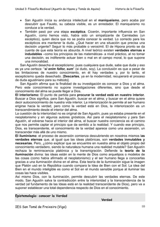 Unidad 3: Filosofía Medieval (Agustín de Hipona y Tomás de Aquino)            Historia de la Filosofía



   •    San Agustín inicia su andanza intelectual en el maniqueísmo, pero acaba por
        descubrir que Fausto, su cabeza visible, es un enredador. El maniqueísmo no
        conduce a la verdad.
    • También pasó por una etapa escéptica. Cicerón, importante influencia en San
        Agustín, como hemos visto, había sido un simpatizante de Carnéades (un
        escéptico), quien decía que no se podía conocer la verdad. Lo correcto para los
        escépticos era mantener la duda. ¿Qué hacer en una situación que precisa una
        decisión urgente? Seguir lo más probable o verosímil. El de Hipona pronto se da
        cuenta de que esta teoría es absurda. A nivel teórico existen verdades eternas e
        indudables –como los principios de las matemáticas- a nivel práctico, al no tomar
        una decisión, es indiferente actuar bien o mal en el campo moral, lo que supone
        una inmoralidad.
    San Agustín desecha el escepticismo, pues cualquiera que dude, sabe que duda y eso
es ya una certeza: “si enim fallor, sum” (si dudo, soy). La conclusión es que a pesar de
las limitaciones de nuestro conocimiento, en él hay verdades y, por lo tanto, el
escepticismo queda desechado. [Descartes, ya en la modernidad, recuperará el proceso
de duda agustiniano para su método].
    San Agustín afirma que la finalidad de su investigación es conocer a Dios y el alma.
Pero este conocimiento no supone investigaciones diferentes, sino que desde el
conocimiento del alma se puede llegar a Dios.
El interiorismo: El punto de partida para procurar la verdad está en nuestro interior.
Buscar a Dios significa, para San Agustín, buscar en el alma; y buscar en el alma quiere
decir autoconocimiento de nuestra vida interior. La interiorización le permite al ser humano
erigirse hacia la verdad, pero como la verdad está en Dios, la interiorización es un
transcendimiento desde el interior del alma.
La cuestión de la interioridad no es original de San Agustín, pues ya estaba presente en el
neoplatonismo y en algunos autores gnósticos. Así para el neoplatonismo y para San
Agustín, el volverse hacia el interior del alma, el buscar nuestra conciencia es el camino
que nos permite captar el principio que da sentido a la realidad. Y cuando ese principio,
Dios, es transcendente, el conocimiento de la verdad aparece como una ascensión, un
transcender más allá de uno mismo.
El iluminismo: el proceso de ascensión comienza descubriendo en nosotros mismos las
verdades eternas que, al igual que las ideas platónicas, son verdades inmutables y
necesarias. Pero, ¿cómo explicar que se encuentre en nuestra alma el objeto propio del
conocimiento verdadero, siendo la naturaleza humana una realidad mutable? San Agustín
rechaza la reminiscencia platónica y la transmigración. Defiende la teoría de la
iluminación divina: las ideas están en la mente de Dios como arquetipos o modelos de
las cosas (como había afirmado el neoplatonismo) y el ser humano llega a conocerlas
gracias a una iluminación divina en el alma. Esta teoría de la iluminación sigue la imagen
que Platón usó en la República cuando compara la Idea de Bien con el Sol. La idea del
Bien en el mundo inteligible es como el Sol en el mundo sensible porque al iluminar las
cosas las hace visibles.
Así mismo Dios, con la iluminación, permite descubrir las verdades eternas. De este
modo, San Agustín salva la contradicción entre la interioridad y la transcendencia de la
verdad (el fundamento de las Ideas está en la realidad transcendente de Dios), pero va a
suponer establecer una total dependencia respecto de Dios en el conocimiento.

Epistemología: conocer la Verdad
                                                                     Verdad

IES San Tomé de Freixeiro (Vigo)                                                                    10
 