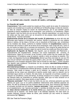 Unidad 3: Filosofía Medieval (Agustín de Hipona y Tomás de Aquino)       Historia de la Filosofía



   No llevan a la Verdad                                  Camino a la Verdad: Dios

Maniqueísmo          Escepticismo                  Interiorismo           Iluminismo
Enredan              Si enim fallor, sum           Alma                   Alma
                                                         transciende             ilumina
                                        Dios                  Dios
8. La realidad como creación: creación del mundo y antropología

La Creación del mundo
Creacionismo: Todo cuanto existe fue creado por Dios a partir de la nada. El cristianismo
supone una novedad que no podía ser admitida por la filosofía griega, la idea de creación.
La idea de creación implica la noción de transcendencia, por lo que también queda
superada la teoría neoplatónica de la emanación, que conducía a un panteísmo. Según
San Agustín, todo fue hecho de una vez por Dios, creación espontánea, y la razón de que
las cosas que hay sean como son se encuentra en las propias ideas existentes en la
mente divina, “razones seminales”.
Explicaciones previas de la creación del mundo: El platonismo se sirve del mito del
Demiurgo para explicar la formación del cosmos. Admite la existencia de una materia
eterna y caótica, de las ideas o formas y de un arquitecto el Demiurgo, que, sirviéndose
de los modelos (las ideas), conforma la realidad material. El neoplatonismo explica la
formación del universo a partir de la teoría de la emanación: todo surge del Uno, como si
de una fuente se tratara por un proceso de emanación. Pero ninguna de estas teorías se
adecua a la concepción cristiana, según la cual el mundo fue creado por Dios de la nada.
Explicación de Agustín de Hipona: San Agustín, que es heredero del Platonismo y
especialmente del neoplatonismo, introduce una nueva explicación del universo, el
creacionismo. Según él, el mundo, el ser humano y todo cuanto hay fue creado por Dios
todopoderoso. El problema surge al explicar cuándo y cómo se produjo la creación. Por
un lado, las Sagradas Escrituras (Eclesiastés) afirman que Dios creó todo de una vez (“El
que vive por siempre creó todas las cosas juntas”), pero, por otro, en el Génesis, se hace
referencia a una sucesión temporal (“Dios creó el mundo en seis días”). ¿Cómo resuelve
San Agustín este problema? Sirviéndose de los conceptos eternidad-temporalidad y
“razones seminales”.
Eternidad-temporalidad: La creación es simultánea. Antes de ella no existía el tiempo.
La eternidad es completamente distinta del tiempo, aquella es inmutable, éste es cambio y
duración. Sólo existe el tiempo a partir de la creación, en realidad el tiempo es el
sucederse de las cosas que solamente el espíritu puede medir, pero su relación con la
eternidad sigue siendo un misterio. De este modo, se responde a la primera cuestión, la
creación es simultánea y fuera del tiempo. El tiempo empieza en lo creado. La expresión
del Génesis debe ser entendida en sentido figurado, dado que no hubo duración en el
proceso de creación. Esto sigue siendo un gran misterio.
“Razones seminales”: Pero si todo fue hecho de una vez, entonces parecería que todo
debería ser igual, que no se podría establecer distinciones entre distintas especies de
seres. Por ello es evidente que hay diversas clases de seres. Aquí introduce San Agustín
el concepto acuñado por los estoicos “razones seminales” (“logoi spermatikoi”) y usado
en el neoplatonismo. Las “razones seminales” o semillas de todas las cosas, vienen a ser
las ideas eternas existentes en la mente divina que, esparcidas en el universo en el
momento de la creación, van dando lugar a las distintas especies. Por esta razón se
pueden distinguir diversas clases de seres, pero también por eso mismo la creación
permanece fija (“fijismo”).

IES San Tomé de Freixeiro (Vigo)                                                               11
 