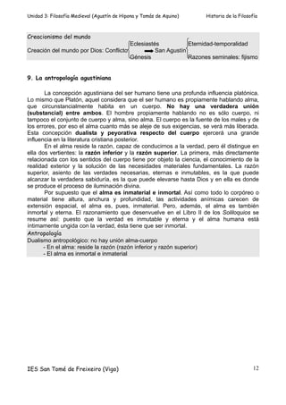 Unidad 3: Filosofía Medieval (Agustín de Hipona y Tomás de Aquino)   Historia de la Filosofía



Creacionismo del mundo
                                       Eclesiastés           Eternidad-temporalidad
Creación del mundo por Dios: Conflicto           San Agustín
                                       Génesis               Razones seminales: fijismo


9. La antropología agustiniana

        La concepción agustiniana del ser humano tiene una profunda influencia platónica.
Lo mismo que Platón, aquel considera que el ser humano es propiamente hablando alma,
que circunstancialmente habita en un cuerpo. No hay una verdadera unión
(substancial) entre ambos. El hombre propiamente hablando no es sólo cuerpo, ni
tampoco el conjunto de cuerpo y alma, sino alma. El cuerpo es la fuente de los males y de
los errores, por eso el alma cuanto más se aleje de sus exigencias, se verá más liberada.
Esta concepción dualista y peyorativa respecto del cuerpo ejercerá una grande
influencia en la literatura cristiana posterior.
        En el alma reside la razón, capaz de conducirnos a la verdad, pero él distingue en
ella dos vertientes: la razón inferior y la razón superior. La primera, más directamente
relacionada con los sentidos del cuerpo tiene por objeto la ciencia, el conocimiento de la
realidad exterior y la solución de las necesidades materiales fundamentales. La razón
superior, asiento de las verdades necesarias, eternas e inmutables, es la que puede
alcanzar la verdadera sabiduría, es la que puede elevarse hasta Dios y en ella es donde
se produce el proceso de iluminación divina.
        Por supuesto que el alma es inmaterial e inmortal. Así como todo lo corpóreo o
material tiene altura, anchura y profundidad, las actividades anímicas carecen de
extensión espacial, el alma es, pues, inmaterial. Pero, además, el alma es también
inmortal y eterna. El razonamiento que desenvuelve en el Libro II de los Soliloquios se
resume así: puesto que la verdad es inmutable y eterna y el alma humana está
íntimamente ungida con la verdad, ésta tiene que ser inmortal.
Antropología
Dualismo antropológico: no hay unión alma-cuerpo
       - En el alma: reside la razón (razón inferior y razón superior)
       - El alma es inmortal e inmaterial




IES San Tomé de Freixeiro (Vigo)                                                           12
 