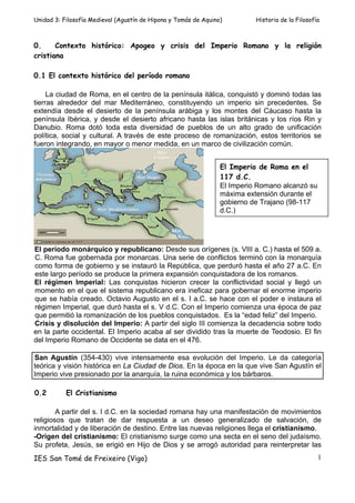 Unidad 3: Filosofía Medieval (Agustín de Hipona y Tomás de Aquino)         Historia de la Filosofía



0.     Contexto histórico: Apogeo y crisis del Imperio Romano y la religión
cristiana

0.1 El contexto histórico del período romano

     La ciudad de Roma, en el centro de la península itálica, conquistó y dominó todas las
tierras alrededor del mar Mediterráneo, constituyendo un imperio sin precedentes. Se
extendía desde el desierto de la península arábiga y los montes del Cáucaso hasta la
península Ibérica, y desde el desierto africano hasta las islas británicas y los ríos Rin y
Danubio. Roma dotó toda esta diversidad de pueblos de un alto grado de unificación
política, social y cultural. A través de este proceso de romanización, estos territorios se
fueron integrando, en mayor o menor medida, en un marco de civilización común.


                                                                 El Imperio de Roma en el
                                                                 117 d.C.
                                                                 El Imperio Romano alcanzó su
                                                                 máxima extensión durante el
                                                                 gobierno de Trajano (98-117
                                                                 d.C.)




El período monárquico y republicano: Desde sus orígenes (s. VIII a. C.) hasta el 509 a.
C. Roma fue gobernada por monarcas. Una serie de conflictos terminó con la monarquía
como forma de gobierno y se instauró la República, que perduró hasta el año 27 a.C. En
este largo período se produce la primera expansión conquistadora de los romanos.
El régimen Imperial: Las conquistas hicieron crecer la conflictividad social y llegó un
momento en el que el sistema republicano era ineficaz para gobernar el enorme imperio
que se había creado. Octavio Augusto en el s. I a.C. se hace con el poder e instaura el
régimen Imperial, que duró hasta el s. V d.C. Con el Imperio comienza una época de paz
que permitió la romanización de los pueblos conquistados. Es la “edad feliz” del Imperio.
Crisis y disolución del Imperio: A partir del siglo III comienza la decadencia sobre todo
en la parte occidental. El Imperio acaba al ser dividido tras la muerte de Teodosio. El fin
del Imperio Romano de Occidente se data en el 476.

San Agustín (354-430) vive intensamente esa evolución del Imperio. Le da categoría
teórica y visión histórica en La Ciudad de Dios. En la época en la que vive San Agustín el
Imperio vive presionado por la anarquía, la ruina económica y los bárbaros.

0.2        El Cristianismo

        A partir del s. I d.C. en la sociedad romana hay una manifestación de movimientos
religiosos que tratan de dar respuesta a un deseo generalizado de salvación, de
inmortalidad y de liberación de destino. Entre las nuevas religiones llega el cristianismo.
-Origen del cristianismo: El cristianismo surge como una secta en el seno del judaísmo.
Su profeta, Jesús, se erigió en Hijo de Dios y se arrogó autoridad para reinterpretar las
IES San Tomé de Freixeiro (Vigo)                                                                  1
 