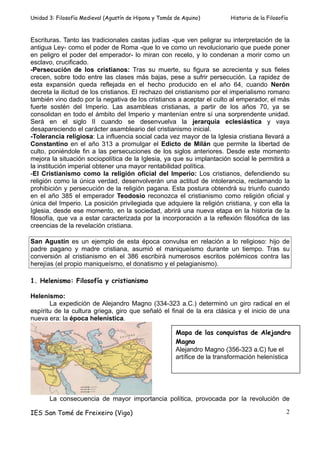 Unidad 3: Filosofía Medieval (Agustín de Hipona y Tomás de Aquino)         Historia de la Filosofía



Escrituras. Tanto las tradicionales castas judías -que ven peligrar su interpretación de la
antigua Ley- como el poder de Roma -que lo ve como un revolucionario que puede poner
en peligro el poder del emperador- lo miran con recelo, y lo condenan a morir como un
esclavo, crucificado.
-Persecución de los cristianos: Tras su muerte, su figura se acrecienta y sus fieles
crecen, sobre todo entre las clases más bajas, pese a sufrir persecución. La rapidez de
esta expansión queda reflejada en el hecho producido en el año 64, cuando Nerón
decreta la ilicitud de los cristianos. El rechazo del cristianismo por el imperialismo romano
también vino dado por la negativa de los cristianos a aceptar el culto al emperador, el más
fuerte sostén del Imperio. Las asambleas cristianas, a partir de los años 70, ya se
consolidan en todo el ámbito del Imperio y mantenían entre sí una sorprendente unidad.
Será en el siglo II cuando se desenvuelva la jerarquía eclesiástica y vaya
desapareciendo el carácter asambleario del cristianismo inicial.
-Tolerancia religiosa: La influencia social cada vez mayor de la Iglesia cristiana llevará a
Constantino en el año 313 a promulgar el Edicto de Milán que permite la libertad de
culto, poniéndole fin a las persecuciones de los siglos anteriores. Desde este momento
mejora la situación sociopolítica de la Iglesia, ya que su implantación social le permitirá a
la institución imperial obtener una mayor rentabilidad política.
-El Cristianismo como la religión oficial del Imperio: Los cristianos, defendiendo su
religión como la única verdad, desenvolverán una actitud de intolerancia, reclamando la
prohibición y persecución de la religión pagana. Esta postura obtendrá su triunfo cuando
en el año 385 el emperador Teodosio reconozca el cristianismo como religión oficial y
única del Imperio. La posición privilegiada que adquiere la religión cristiana, y con ella la
Iglesia, desde ese momento, en la sociedad, abrirá una nueva etapa en la historia de la
filosofía, que va a estar caracterizada por la incorporación a la reflexión filosófica de las
creencias de la revelación cristiana.

San Agustín es un ejemplo de esta época convulsa en relación a lo religioso: hijo de
padre pagano y madre cristiana, asumió el maniqueísmo durante un tiempo. Tras su
conversión al cristianismo en el 386 escribirá numerosos escritos polémicos contra las
herejías (el propio maniqueísmo, el donatismo y el pelagianismo).

1. Helenismo: Filosofía y cristianismo

Helenismo:
       La expedición de Alejandro Magno (334-323 a.C.) determinó un giro radical en el
espíritu de la cultura griega, giro que señaló el final de la era clásica y el inicio de una
nueva era: la época helenística.

                                                        Mapa de las conquistas de Alejandro
                                                        Magno
                                                        Alejandro Magno (356-323 a.C) fue el
                                                        artífice de la transformación helenística




       La consecuencia de mayor importancia política, provocada por la revolución de

IES San Tomé de Freixeiro (Vigo)                                                                  2
 