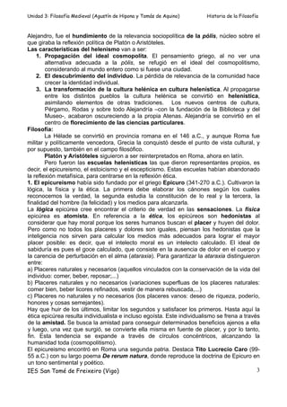 Unidad 3: Filosofía Medieval (Agustín de Hipona y Tomás de Aquino)      Historia de la Filosofía



Alejandro, fue el hundimiento de la relevancia sociopolítica de la pólis, núcleo sobre el
que giraba la reflexión política de Platón o Aristóteles.
Las características del helenismo van a ser:
    1. Propagación del ideal cosmopolita. El pensamiento griego, al no ver una
        alternativa adecuada a la pólis, se refugió en el ideal del cosmopolitismo,
        considerando al mundo entero como si fuese una ciudad.
    2. El descubrimiento del individuo. La pérdida de relevancia de la comunidad hace
        crecer la identidad individual.
    3. La transformación de la cultura helénica en cultura helenística. Al propagarse
        entre los distintos pueblos la cultura helénica se convirtió en helenística,
        asimilando elementos de otras tradiciones. Los nuevos centros de cultura,
        Pérgamo, Rodas y sobre todo Alejandría –con la fundación de la Biblioteca y del
        Museo-, acabaron oscureciendo a la propia Atenas. Alejandría se convirtió en el
        centro de florecimiento de las ciencias particulares.
Filosofía:
        La Hélade se convirtió en provincia romana en el 146 a.C., y aunque Roma fue
militar y políticamente vencedora, Grecia la conquistó desde el punto de vista cultural, y
por supuesto, también en el campo filosófico.
        Platón y Aristóteles siguieron a ser reinterpretados en Roma, ahora en latín.
        Pero fueron las escuelas helenísticas las que dieron representantes propios, es
decir, el epicureismo, el estoicismo y el escepticismo. Estas escuelas habían abandonado
la reflexión metafísica, para centrarse en la reflexión ética.
1. El epicureismo había sido fundado por el griego Epicuro (341-270 a.C.). Cultivaron la
lógica, la física y la ética. La primera debe elaborar los cánones según los cuales
reconocemos la verdad, la segunda estudia la constitución de lo real y la tercera, la
finalidad del hombre (la felicidad) y los medios para alcanzarla.
La lógica epicúrea cree encontrar el criterio de verdad en las sensaciones. La física
epicúrea es atomista. En referencia a la ética, los epicúreos son hedonistas al
considerar que hay moral porque los seres humanos buscan el placer y huyen del dolor.
Pero como no todos los placeres y dolores son iguales, piensan los hedonistas que la
inteligencia nos sirven para calcular los medios más adecuados para lograr el mayor
placer posible: es decir, que el intelecto moral es un intelecto calculado. El ideal de
sabiduría es pues el goce calculado, que consiste en la ausencia de dolor en el cuerpo y
la carencia de perturbación en el alma (ataraxia). Para garantizar la ataraxia distinguieron
entre:
a) Placeres naturales y necesarios (aquellos vinculados con la conservación de la vida del
individuo: comer, beber, reposar;...)
b) Placeres naturales y no necesarios (variaciones superfluas de los placeres naturales:
comer bien, beber licores refinados, vestir de manera rebuscada,...)
c) Placeres no naturales y no necesarios (los placeres vanos: deseo de riqueza, poderío,
honores y cosas semejantes).
Hay que huir de los últimos, limitar los segundos y satisfacer los primeros. Hasta aquí la
ética epicúrea resulta individualista e incluso egoísta. Este individualismo se frena a través
de la amistad. Se busca la amistad para conseguir determinados beneficios ajenos a ella
y luego, una vez que surgió, se convierte ella misma en fuente de placer, y por lo tanto,
fin. Esta tendencia se expande a través de círculos concéntricos, alcanzando la
humanidad toda (cosmopolitismo).
El epicureismo encontró en Roma una segunda patria. Destaca Tito Lucrecio Caro (99-
55 a.C.) con su largo poema De rerum natura, donde reproduce la doctrina de Epicuro en
un tono sentimental y poético.
IES San Tomé de Freixeiro (Vigo)                                                             3
 