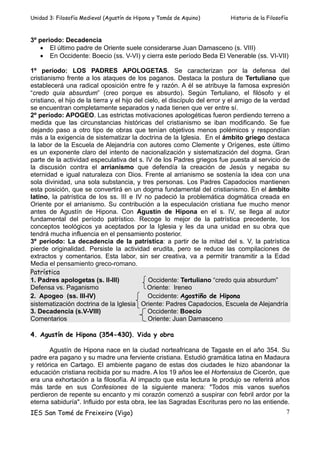 Unidad 3: Filosofía Medieval (Agustín de Hipona y Tomás de Aquino)          Historia de la Filosofía



3º periodo: Decadencia
   • El último padre de Oriente suele considerarse Juan Damasceno (s. VIII)
   • En Occidente: Boecio (ss. V-VI) y cierra este período Beda El Venerable (ss. VI-VII)

1º período: LOS PADRES APOLOGETAS. Se caracterizan por la defensa del
cristianismo frente a los ataques de los paganos. Destaca la postura de Tertuliano que
establecerá una radical oposición entre fe y razón. A él se atribuye la famosa expresión
“credo quia absurdum” (creo porque es absurdo). Según Tertuliano, el filósofo y el
cristiano, el hijo de la tierra y el hijo del cielo, el discípulo del error y el amigo de la verdad
se encuentran completamente separados y nada tienen que ver entre sí.
2º período: APOGEO. Las estrictas motivaciones apologéticas fueron perdiendo terreno a
medida que las circunstancias históricas del cristianismo se iban modificando. Se fue
dejando paso a otro tipo de obras que tenían objetivos menos polémicos y respondían
más a la exigencia de sistematizar la doctrina de la Iglesia. En el ámbito griego destaca
la labor de la Escuela de Alejandría con autores como Clemente y Orígenes, este último
es un exponente claro del intento de nacionalización y sistematización del dogma. Gran
parte de la actividad especulativa del s. IV de los Padres griegos fue puesta al servicio de
la discusión contra el arrianismo que defendía la creación de Jesús y negaba su
eternidad e igual naturaleza con Dios. Frente al arrianismo se sostenía la idea con una
sola divinidad, una sola substancia, y tres personas. Los Padres Capadocios mantienen
esta posición, que se convertirá en un dogma fundamental del cristianismo. En el ámbito
latino, la patrística de los ss. III e IV no padeció la problemática dogmática creada en
Oriente por el arrianismo. Su contribución a la especulación cristiana fue mucho menor
antes de Agustín de Hipona. Con Agustín de Hipona en el s. IV, se llega al autor
fundamental del período patrístico. Recoge lo mejor de la patrística precedente, los
conceptos teológicos ya aceptados por la Iglesia y les da una unidad en su obra que
tendrá mucha influencia en el pensamiento posterior.
3º período: La decadencia de la patrística: a partir de la mitad del s. V, la patrística
pierde originalidad. Persiste la actividad erudita, pero se reduce las compilaciones de
extractos y comentarios. Esta labor, sin ser creativa, va a permitir transmitir a la Edad
Media el pensamiento greco-romano.
Patrística
1. Padres apologetas (s. II-III)               Occidente: Tertuliano “credo quia absurdum”
Defensa vs. Paganismo                          Oriente: Ireneo
2. Apogeo (ss. III-IV)                         Occidente: Agostiño de Hipona
sistematización doctrina de la Iglesia Oriente: Padres Capadocios, Escuela de Alejandría
3. Decadencia (s.V-VIII)                       Occidente: Boecio
Comentarios                                    Oriente: Juan Damasceno

4. Agustín de Hipona (354-430). Vida y obra

       Agustín de Hipona nace en la ciudad norteafricana de Tagaste en el año 354. Su
padre era pagano y su madre una ferviente cristiana. Estudió gramática latina en Madaura
y retórica en Cartago. El ambiente pagano de estas dos ciudades le hizo abandonar la
educación cristiana recibida por su madre. A los 19 años lee el Hortensius de Cicerón, que
era una exhortación a la filosofía. Al impacto que esta lectura le produjo se referirá años
más tarde en sus Confesiones de la siguiente manera: "Todos mis vanos sueños
perdieron de repente su encanto y mi corazón comenzó a suspirar con febril ardor por la
eterna sabiduría". Influido por esta obra, lee las Sagradas Escrituras pero no las entiende.
IES San Tomé de Freixeiro (Vigo)                                                                   7
 