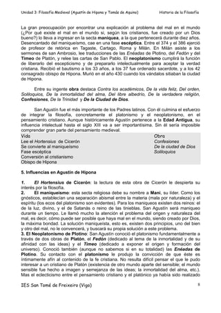 Unidad 3: Filosofía Medieval (Agustín de Hipona y Tomás de Aquino)    Historia de la Filosofía



La gran preocupación por encontrar una explicación al problema del mal en el mundo
(¿Por qué existe el mal en el mundo si, según los cristianos, fue creado por un Dios
bueno?) lo lleva a ingresar en la secta maniquea, a la que pertenecerá durante diez años.
Desencantado del maniqueísmo, cae en una fase escéptica. Entre el 374 y el 386 ejerció
de profesor de retórica en Tagaste, Cartago, Roma y Milán. En Milán asiste a los
sermones de san Ambrosio, lee traducciones de las Enéadas de Plotino, del Fedón y del
Timeo de Platón, y relee las cartas de San Pablo. El neoplatonismo cumplirá la función
de liberarlo del escepticismo y de prepararlo intelectualmente para aceptar la verdad
cristiana. Recibió el bautismo a los 33 años, a los 37 fue ordenado sacerdote, y a los 42
consagrado obispo de Hipona. Murió en el año 430 cuando los vándalos sitiaban la ciudad
de Hipona.

       Entre su ingente obra destaca Contra los académicos, De la vida feliz, Del orden,
Soliloquios, De la inmortalidad del alma, Del libre albedrío, De la verdadera religión,
Confesiones, De la Trinidad y De la Ciudad de Dios.

       San Agustín fue el más importante de los Padres latinos. Con él culmina el esfuerzo
de integrar la filosofía, concretamente el platonismo y el neoplatonismo, en el
pensamiento cristiano. Aunque históricamente Agustín pertenece a la Edad Antigua, su
influencia intelectual hasta el siglo XIII va a ser importantísima. Sin él sería imposible
comprender gran parte del pensamiento medieval.
Vida                                                                Obra
Lee el Hortensius de Cicerón                                        Confesiones
Se convierte al maniqueísmo                                         De la ciudad de Dios
Fase escéptica                                                     Soliloquios
Conversión al cristianismo
Obispo de Hipona

5. Influencias en Agustín de Hipona

1.     El Hortensius de Cicerón: la lectura de esta obra de Cicerón le despierta su
interés por la filosofía.
2.     El maniqueísmo: esta secta religiosa debe su nombre a Mani, su líder. Como los
gnósticos, establecían una separación abismal entre la materia (mala por naturaleza) y el
espíritu (los ecos del platonismo son evidentes). Para los maniqueos existen dos reinos: el
de la luz, divino, y el de Satanás o reino de las tinieblas. San Agustín será maniqueo
durante un tiempo. Le llamó mucho la atención el problema del origen y naturaleza del
mal, es decir, cómo puede ser posible que haya mal en el mundo, siendo creado por Dios,
la máxima bondad. La solución maniqueísta, esto es, existen dos principios, uno del bien
y otro del mal, no le convencerá, y buscará su propia solución a este problema.
3. El Neoplatonismo de Plotino: San Agustín conoció el platonismo fundamentalmente a
través de dos obras de Platón, el Fedón (dedicado al tema de la inmortalidad y de su
afinidad con las ideas) y el Timeo (dedicado a exponer el origen y formación del
universo). Conoció también (aunque no sabemos si en su totalidad) las Enéadas de
Plotino. Su contacto con el platonismo le produjo la convicción de que éste es
íntimamente afín al contenido de la fe cristiana. No resulta difícil pensar el que le pudo
interesar a un cristiano de Platón (existencia de otro mundo aparte del sensible; el mundo
sensible fue hecho a imagen y semejanza de las ideas; la inmortalidad del alma, etc.).
Mas el eclecticismo entre el pensamiento cristiano y el platónico ya había sido realizado

IES San Tomé de Freixeiro (Vigo)                                                             8
 