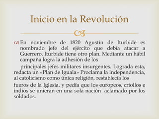 
 En noviembre de 1820 Agustín de Iturbide es
nombrado jefe del ejército que debía atacar a
Guerrero. Iturbide tiene otro plan. Mediante un hábil
campaña logra la adhesión de los
principales jefes militares insurgentes. Lograda esta,
redacta un «Plan de Iguala» Proclama la independencia,
al catolicismo como única religión, restablecía los
fueros de la Iglesia, y pedía que los europeos, criollos e
indios se unieran en una sola nación aclamado por los
soldados.
Inicio en la Revolución
 