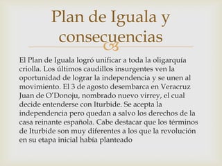 
El Plan de Iguala logró unificar a toda la oligarquía
criolla. Los últimos caudillos insurgentes ven la
oportunidad de lograr la independencia y se unen al
movimiento. El 3 de agosto desembarca en Veracruz
Juan de O’Donoju, nombrado nuevo virrey, el cual
decide entenderse con Iturbide. Se acepta la
independencia pero quedan a salvo los derechos de la
casa reinante española. Cabe destacar que los términos
de Iturbide son muy diferentes a los que la revolución
en su etapa inicial había planteado
Plan de Iguala y
consecuencias
 