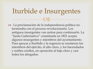 
 . La proclamación de la independencia política no
terminaba con el proceso revolucionario. Los
antiguos insurgentes van unirse para continuarlo. La
“Junta Gubernativa” constituida en 1821 acepta
algunos insurgentes y miembros del ayuntamiento.
Para apoyar a Iturbide y la regencia se reunieron los
miembros del ejército, el alto clero, y los hacendados
y nobles criollos, en oposición al bajo clero y casi
todos los abogados.
Iturbide e Insurgentes
 