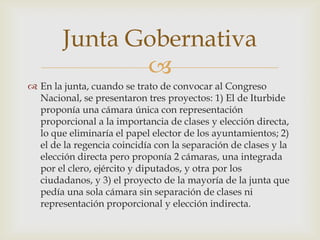 
 En la junta, cuando se trato de convocar al Congreso
Nacional, se presentaron tres proyectos: 1) El de Iturbide
proponía una cámara única con representación
proporcional a la importancia de clases y elección directa,
lo que eliminaría el papel elector de los ayuntamientos; 2)
el de la regencia coincidía con la separación de clases y la
elección directa pero proponía 2 cámaras, una integrada
por el clero, ejército y diputados, y otra por los
ciudadanos, y 3) el proyecto de la mayoría de la junta que
pedía una sola cámara sin separación de clases ni
representación proporcional y elección indirecta.
Junta Gobernativa
 