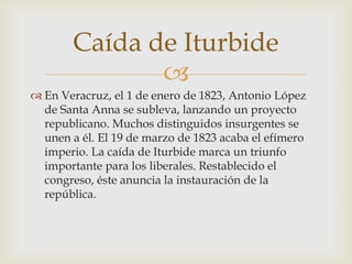 
 En Veracruz, el 1 de enero de 1823, Antonio López
de Santa Anna se subleva, lanzando un proyecto
republicano. Muchos distinguidos insurgentes se
unen a él. El 19 de marzo de 1823 acaba el efímero
imperio. La caída de Iturbide marca un triunfo
importante para los liberales. Restablecido el
congreso, éste anuncia la instauración de la
república.
Caída de Iturbide
 