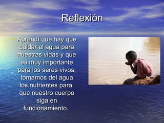 ReflexiónReflexión
• Aprendí que hay queAprendí que hay que
cuidar el agua paracuidar el agua para
nuestras vidas y quenuestras vidas y que
es muy importantees muy importante
para los seres vivos,para los seres vivos,
tomamos del aguatomamos del agua
los nutrientes paralos nutrientes para
que nuestro cuerpoque nuestro cuerpo
siga ensiga en
funcionamiento.funcionamiento.
 