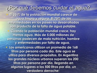 ¿Por qué debemos cuidar el agua?¿Por qué debemos cuidar el agua?
• El 33 % de la población mundial carece deEl 33 % de la población mundial carece de
agua limpia y segura. El 75% de lasagua limpia y segura. El 75% de las
enfermedades en los países no desarrolladosenfermedades en los países no desarrollados
son producto de la falta de agua potable.son producto de la falta de agua potable.
• Cuando la población mundial crece, hayCuando la población mundial crece, hay
menos agua. Más de 5.000 millones demenos agua. Más de 5.000 millones de
personas padecen de mala nutrición, hambrepersonas padecen de mala nutrición, hambre
y enfermedades por falta de agua. y enfermedades por falta de agua. 
• Los americanos utilizan un promedio de 168Los americanos utilizan un promedio de 168
litros por persona cada día. Este agua selitros por persona cada día. Este agua se
utiliza para diversos propósitos. En Argentinautiliza para diversos propósitos. En Argentina
los grandes núcleos urbanos superan los 200los grandes núcleos urbanos superan los 200
litros por persona por día, llegando enlitros por persona por día, llegando en
algunos lugares a los 500 litros por día, unalgunos lugares a los 500 litros por día, un
verdadero derrocheverdadero derroche!!
 