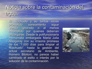 Noticia sobre la contaminación delNoticia sobre la contaminación del
agua.agua.
• El Riachuelo y su tantas vecesEl Riachuelo y su tantas veces
prometido saneamiento sigueprometido saneamiento sigue
siendo ignorado o al menossiendo ignorado o al menos
incumplido por quienes deberíanincumplido por quienes deberían
encargarse. Desde la polifuncionariaencargarse. Desde la polifuncionaria
memenista embargada Maria Juliamemenista embargada Maria Julia
Alsogaray con su irrisoria promesaAlsogaray con su irrisoria promesa
de los “1.000 días para limpiar elde los “1.000 días para limpiar el
Riachuelo”, hasta la gestión delRiachuelo”, hasta la gestión del
actual secretario de Ambiente,actual secretario de Ambiente,
Homero Bibiloni, no parece haberHomero Bibiloni, no parece haber
cambiado el estilo o interés por lacambiado el estilo o interés por la
solución de la contaminación.solución de la contaminación.
 