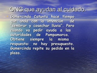 ONG que ayudan al cuidado.ONG que ayudan al cuidado.
• Gumercinda Catunta hace tiempoGumercinda Catunta hace tiempo
que anda con la intención deque anda con la intención de
“sembrar y cosechar lluvia”. Pero“sembrar y cosechar lluvia”. Pero
cuando va pedir ayuda a lascuando va pedir ayuda a las
autoridades de Pampamarca.autoridades de Pampamarca.
Obtiene siempre la mismaObtiene siempre la misma
respuesta: no hay presupuesto.respuesta: no hay presupuesto.
Gumercinda repite su pedido en laGumercinda repite su pedido en la
plaza.plaza.
 