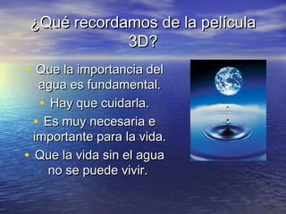 ¿Qué recordamos de la película¿Qué recordamos de la película
3D?3D?
• Que la importancia delQue la importancia del
agua es fundamental.agua es fundamental.
• Hay que cuidarla.Hay que cuidarla.
• Es muy necesaria eEs muy necesaria e
importante para la vida.importante para la vida.
• Que la vida sin el aguaQue la vida sin el agua
no se puede vivir.no se puede vivir.
 