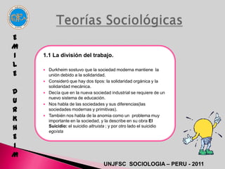 E
M
I   1.1 La división del trabajo.
L
     Durkheim sostuvo que la sociedad moderna mantiene la
E       unión debido a la solidaridad.
       Consideró que hay dos tipos: la solidaridad orgánica y la
        solidaridad mecánica.
D      Decía que en la nueva sociedad industrial se requiere de un

U   
        nuevo sistema de educación.
        Nos habla de las sociedades y sus diferencias(las
R       sociedades modernas y primitivas).

K
       También nos habla de la anomia como un problema muy
        importante en la sociedad, y la describe en su obra El
H       Suicidio: el suicidio altruista ; y por otro lado el suicidio
        egoísta
E
I
M
                                    UNJFSC SOCIOLOGIA – PERU - 2011
 