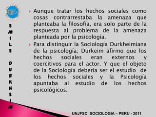    Aunque tratar los hechos sociales como
        cosas contrarrestaba la amenaza que
E       planteaba la filosofía, era solo parte de la
M       respuesta al problema de la amenaza
I       planteada por la psicología.
L      Para distinguir la Sociología Durkheimiana
E       de la psicología; Durkeim afirmo que los
        hechos     sociales    eran    externos    y
D       coercitivos para el actor. Y que el objeto
U       de la Sociología debería ser el estudio de
R       los hechos sociales y la Psicología
K       apuntaba al estudio de los hechos
H       psicológicos.
E
I
M
                      UNJFSC SOCIOLOGIA – PERU - 2011
 