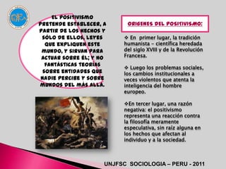 El positivismo
pretende establecer, a      ORIGENES DEL POSITIVISMO:
partir de los hechos y
 sólo de ellos, leyes       En primer lugar, la tradición
   que expliquen este      humanista - científica heredada
 mundo, y sirvan para      del siglo XVIII y de la Revolución
 actuar sobre él; y no     Francesa.
   fantásticas teorías      Luego los problemas sociales,
  sobre entidades que      los cambios institucionales a
 nadie percibe y sobre     veces violentos que atenta la
mundos del más allá.       inteligencia del hombre
                           europeo.

                           En tercer lugar, una razón
                           negativa: el positivismo
                           representa una reacción contra
                           la filosofía meramente
                           especulativa, sin raíz alguna en
                           los hechos que afectan al
                           individuo y a la sociedad.



                     UNJFSC SOCIOLOGIA – PERU - 2011
 