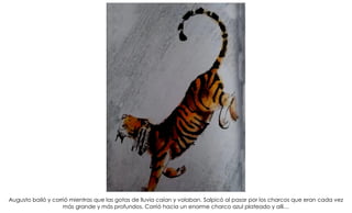 Augusto bailó y corrió mientras que las gotas de lluvia caían y volaban. Salpicó al pasar por los charcos que eran cada vez
más grande y más profundos. Corrió hacia un enorme charco azul plateado y allí…
 