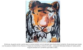 Entonces, Augusto se dio cuenta que su sonrisa estaría con él, siempre que él estuviera contento. El solo tenía que nadar
con los peces o bailar en los charcos, o trepar las montañas y mirar el mundo… porque la felicidad estaba en todas partes.
Augusto estaba tan contento que bailó y saltó…
 