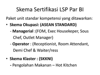 Skema Sertifikasi LSP Par BI
Paket unit standar kompetensi yang ditawarkan:
• Skema Okupasi: (ASEAN STANDARD)
- Managerial :(FOM, Exec Housekeper, Sous
Chef, Outlet Manager)
- Operator : (Receptionist, Room Attendant,
Demi Chef & Waiter/ress
• Skema Klaster : (SKKNI)
- Pengolahan Makanan – Hot Kitchen
 