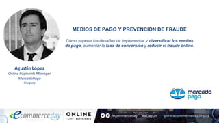 Agustín López
Online Payments Manager
MercadoPago
Uruguay
MEDIOS DE PAGO Y PREVENCIÓN DE FRAUDE
Cómo superar los desafíos de implementar y diversificar los medios
de pago, aumentar la tasa de conversión y reducir el fraude online.
 