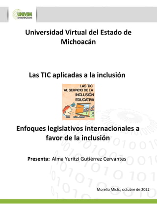 Enfoques legislativos internacionales a
favor de la inclusión
Presenta: Alma Yuritzi Gutiérrez Cervantes
Las TIC aplicadas a la inclusión
Morelia Mich.; octubre de 2022
 