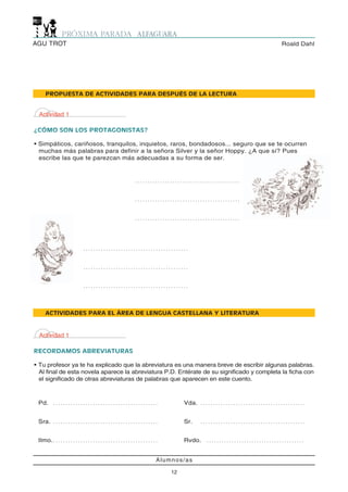 AGU TROT                                                                                                                                 Roald Dahl




      PROPUESTA DE ACTIVIDADES PARA DESPUÉS DE LA LECTURA


 Actividad 1

¿CÓMO SON LOS PROTAGONISTAS?

• Simpáticos, cariñosos, tranquilos, inquietos, raros, bondadosos... seguro que se te ocurren
  muchas más palabras para definir a la señora Silver y la señor Hoppy. ¿A que sí? Pues
  escribe las que te parezcan más adecuadas a su forma de ser.


                                                                         ..........................................



                                                                         ..........................................



                                                                         ..........................................




                                  ..........................................



                                  ..........................................



                                  ..........................................




      ACTIVIDADES PARA EL ÁREA DE LENGUA CASTELLANA Y LITERATURA



 Actividad 1

RECORDAMOS ABREVIATURAS

• Tu profesor ya te ha explicado que la abreviatura es una manera breve de escribir algunas palabras.
  Al final de esta novela aparece la abreviatura P.D. Entérate de su significado y completa la ficha con
  el significado de otras abreviaturas de palabras que aparecen en este cuento.



 Pd.        ..........................................                                            Vda.   ..........................................



 Sra.       ..........................................                                            Sr.    ..........................................



 Ilmo. . . . . . . . . . . . . . . . . . . . . . . . . . . . . . . . . . . . . . . . . . .        Rvdo.    .......................................



                                                                                         Alumnos/as

                                                                                             12
 