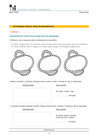 AGU TROT                                                                                  Roald Dahl




    ACTIVIDADES PARA EL ÁREA DE MATEMÁTICAS


 Actividad 1

TRANSPORTAR TORTUGAS PUEDE SER UN PROBLEMA

• Observa, lee y resuelve estos problemas tan sencillitos.

 El señor Hoppy tiene 3 «cestas» para transportar a las tortugas que ha comprado.
 En cada «cesta» hay 4 cajas y en cada caja dibujas 2 tortugas pequeñitas.




• Ahora contesta: ¿Cuántas tortugas hay en cada «cesta»? Anota en rojo la respuesta.

                OPERACIÓN                                SOLUCIÓN


                                                         En cada «cesta» hay

                                                         ..................   tortugas.




• ¿Cuántas tortugas traslada el señor Hoppy entre las tres «cestas»? Anota en rojo la respuesta.

                OPERACIÓN                                SOLUCIÓN


                                                         El señor Hoppy traslada
                                                         entre las tres «cestas»

                                                         ..................   tortugas.




                                          Alumnos/as

                                               13
 