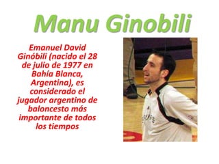 Manu Ginobili Emanuel David Ginóbili (nacido el 28 de julio de 1977 en Bahía Blanca, Argentina), es considerado el jugador argentino de baloncesto más importante de todos los tiempos 