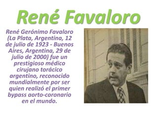 René Favaloro René Gerónimo Favaloro (La Plata, Argentina, 12 de julio de 1923 - Buenos Aires, Argentina, 29 de julio de 2000) fue un prestigioso médico cirujano torácico argentino, reconocido mundialmente por ser quien realizó el primer bypass aorto-coronario en el mundo. 