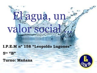 I.P.E.M nº 158 “Leopoldo Lugones” 5 to  “B”  Turno: Mañana El agua, un  valor social … 