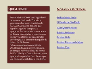 Desde abril de 2006, uma agradável
esquina no bairro de Pinheiros
ganhou o charmoso e sofisticado
AGUZZO, palavra italiana que
significa agudo, perspicaz e
aguçado. Sua arquitetura evoca um
ambiente encantador e harmonioso
que revela através de suas janelas
envidraçadas o entorno tranquilo do
bairro de Pinheiros.
Sob o comando do competente
O.L.Rezende, com experiência em
endereços nobres da cidade como:
Le Coq Hardy e Grupo Fasano, vem
aguçando o paladar dos clientes por
um misto de qualidade e equilíbrio.
NOTAS NA IMPRENSA
Folha de São Paulo
O Estado de São Paulo
Guia Quatro Rodas
Revista Welcome
Revista Gula
Revista Prazeres da Mesa
Revista Veja
QUEM SOMOS
 