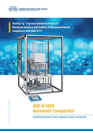 AGV-4/1000
Automatic Comparator
www.radwag.com
FOR DETERMINATION OF MASS STANDARD’S DENSITY ANDVOLUME
Testing 1 g - 1 kg mass standards of class E1
Maximum accuracy and stability of the measurement
Compliance with OIML R111
 