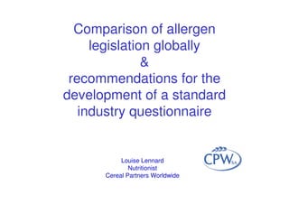 Comparison of allergen
legislation globally
&
recommendations for the
development of a standard
industry questionnaire
Louise Lennard
Nutritionist
Cereal Partners Worldwide
 