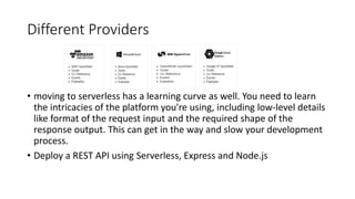 Different Providers
• moving to serverless has a learning curve as well. You need to learn
the intricacies of the platform you're using, including low-level details
like format of the request input and the required shape of the
response output. This can get in the way and slow your development
process.
• Deploy a REST API using Serverless, Express and Node.js
 