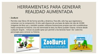 HERRAMIENTAS PARA GENERAR
REALIDAD AUMENTADA
◦ ZooBurst
◦ Permite crear libros 3D de forma sencilla y dinámica. Para ello, sólo hay que registrarse y
comenzar con la composición. El sitio web dispone de una base de datos de más de 10.000
imágenes de libre uso, y también pueden utilizarse ilustraciones propias que irán sucediéndose
hasta componer la historia. Una vez terminada la obra, los libros pueden rotarse, mirarse desde
cualquier ángulo… incluso se puede optar por permitir a los lectores hacer ‘clic’ sobre los
personajes para conocer su historia.
 