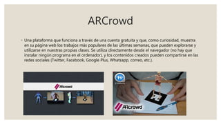 ARCrowd
◦ Una plataforma que funciona a través de una cuenta gratuita y que, como curiosidad, muestra
en su página web los trabajos más populares de las últimas semanas, que pueden explorarse y
utilizarse en nuestras propias clases. Se utiliza directamente desde el navegador (no hay que
instalar ningún programa en el ordenador), y los contenidos creados pueden compartirse en las
redes sociales (Twitter, Facebook, Google Plus, Whatsapp, correo, etc.).
 
