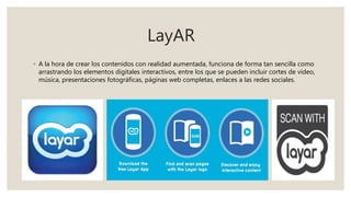 LayAR
◦ A la hora de crear los contenidos con realidad aumentada, funciona de forma tan sencilla como
arrastrando los elementos digitales interactivos, entre los que se pueden incluir cortes de vídeo,
música, presentaciones fotográficas, páginas web completas, enlaces a las redes sociales.
 