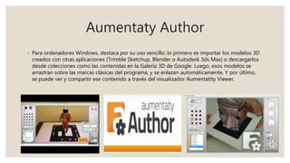 Aumentaty Author
◦ Para ordenadores Windows, destaca por su uso sencillo: lo primero es importar los modelos 3D
creados con otras aplicaciones (Trimble Sketchup, Blender o Autodesk 3ds Max) o descargarlos
desde colecciones como las contenidas en la Galería 3D de Google. Luego, esos modelos se
arrastran sobre las marcas clásicas del programa, y se enlazan automáticamente. Y por último,
se puede ver y compartir ese contenido a través del visualizador Aumentatity Viewer.
 