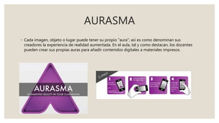 AURASMA
◦ Cada imagen, objeto o lugar puede tener su propio “aura”; así es como denominan sus
creadores la experiencia de realidad aumentada. En el aula, tal y como destacan, los docentes
pueden crear sus propias auras para añadir contenidos digitales a materiales impresos.
 