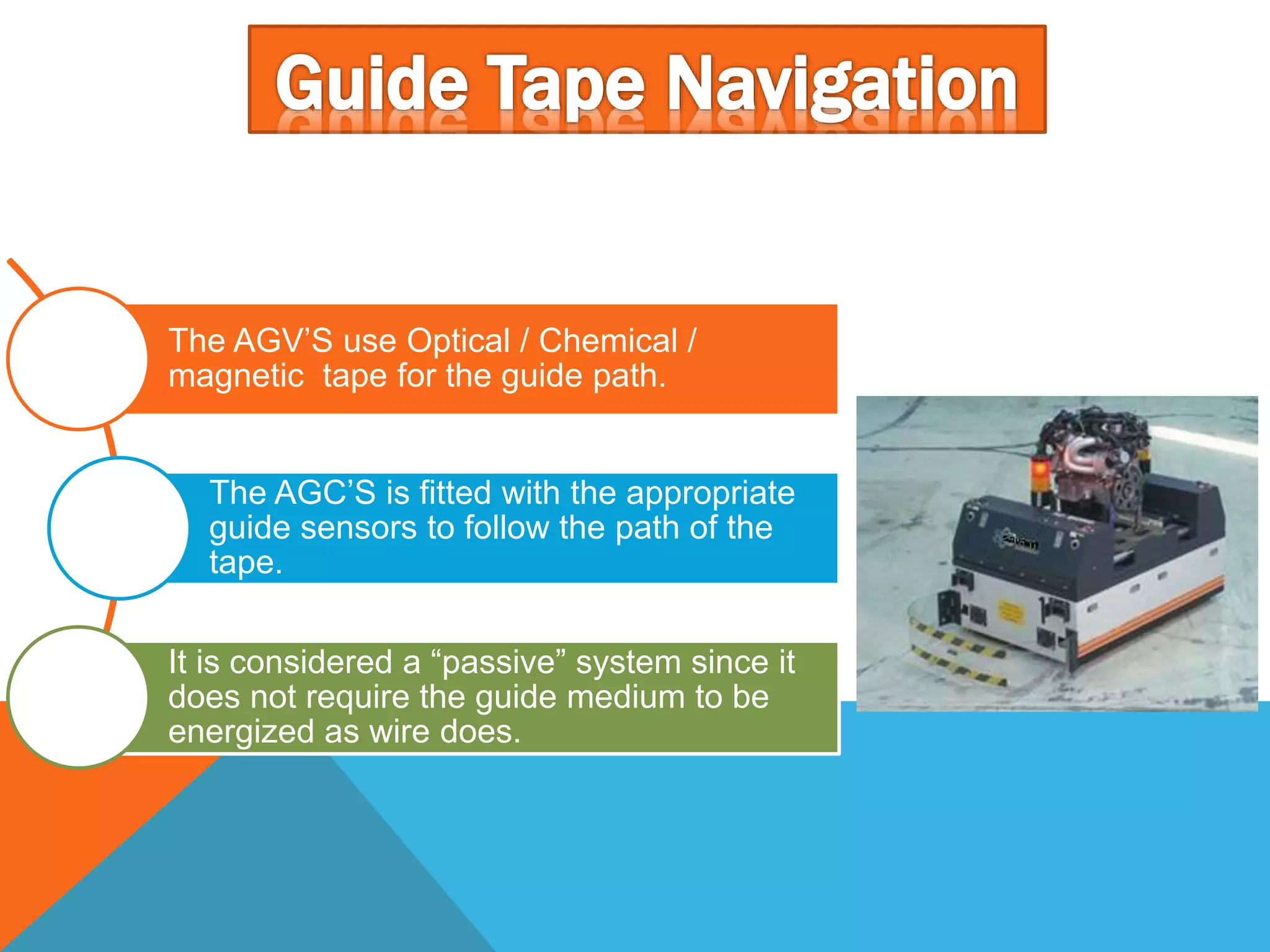 The AGV’S use Optical / Chemical /
magnetic tape for the guide path.
The AGC’S is fitted with the appropriate
guide sensors to follow the path of the
tape.
It is considered a “passive” system since it
does not require the guide medium to be
energized as wire does.
 