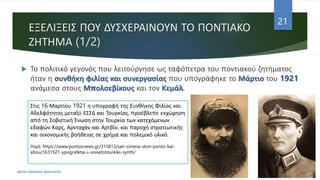 ΕΞΕΛΙΞΕΙΣ ΠΟΥ ΔΥΣΧΕΡΑΙΝΟΥΝ ΤΟ ΠΟΝΤΙΑΚΟ
ΖΗΤΗΜΑ (1/2)
ΦΑΤΣΗ ΑΘΑΝΑΣΙΑ ΦΙΛΟΛΟΓΟΣ
21
 Το πολιτικό γεγονός που λειτούργησε ως ταφόπετρα του ποντιακού ζητήματος
ήταν η συνθήκη φιλίας και συνεργασίας που υπογράφηκε το Μάρτιο του 1921
ανάμεσα στους Μπολσεβίκους και τον Κεμάλ.
Στις 16 Μαρτίου 1921 η υπογραφή της Συνθήκης Φιλίας και
Αδελφότητος μεταξύ ΕΣΣΔ και Τουρκίας, προέβλεπε εκχώρηση
από τη Σοβιετική Ένωση στην Τουρκία των κατεχόμενων
εδαφών Καρς, Αρνταχάν και Αρτβίν, και παροχή στρατιωτικής
και οικονομικής βοήθειας σε χρήμα και πολεμικό υλικό.
Πηγή: https://www.pontosnews.gr/315813/san-simera-ston-ponto-kai-
allou/1631921-ypografetai-i-sovietotourkiki-synth/
 