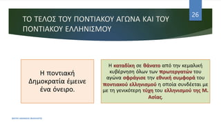 ΤΟ ΤΕΛΟΣ ΤΟΥ ΠΟΝΤΙΑΚΟΥ ΑΓΩΝΑ ΚΑΙ ΤΟΥ
ΠΟΝΤΙΑΚΟΥ ΕΛΛΗΝΙΣΜΟΥ
ΦΑΤΣΗ ΑΘΑΝΑΣΙΑ ΦΙΛΟΛΟΓΟΣ
26
Η ποντιακή
Δημοκρατία έμεινε
ένα όνειρο.
Η καταδίκη σε θάνατο από την κεμαλική
κυβέρνηση όλων των πρωτεργατών του
αγώνα σφράγισε την εθνική συμφορά του
ποντιακού ελληνισμού η οποία συνδέεται με
με τη γενικότερη τύχη του ελληνισμού της Μ.
Ασίας.
 