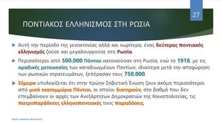 ΠΟΝΤΙΑΚΟΣ ΕΛΛΗΝΙΣΜΟΣ ΣΤΗ ΡΩΣΙΑ
ΦΑΤΣΗ ΑΘΑΝΑΣΙΑ ΦΙΛΟΛΟΓΟΣ
27
 Αυτή την περίοδο της γενοκτονίας αλλά και νωρίτερα, ένας δεύτερος ποντιακός
ελληνισμός ζούσε και μεγαλουργούσε στη Ρωσία.
 Περισσότεροι από 500.000 Πόντιοι κατοικούσαν στη Ρωσία, ενώ το 1918, με τις
ομαδικές μετοικεσίες των καταδιωγμένων Ποντίων, ιδιαίτερα μετά την αποχώρηση
των ρωσικών στρατευμάτων, ξεπέρασαν τους 750.000.
 Σήμερα υπολογίζεται ότι στην πρώην Σοβιετική Ένωση ζουν ακόμη περισσότεροι
από μισό εκατομμύριο Πόντιοι, οι οποίοι διατηρούν, στο βαθμό που δεν
επεμβαίνουν οι αρχές των Ανεξάρτητων Δημοκρατιών της Κοινοπολιτείας, τις
πατροπαράδοτες ελληνοποντιακές τους παραδόσεις.
 