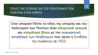 ΤΕΛΟΣ ΤΗΣ ΙΣΤΟΡΙΑΣ ΚΑΙ ΤΟΥ ΠΟΛΙΤΙΣΜΟΥ ΤΩΝ
ΠΟΝΤΙΩΝ ΣΤΟΝ ΠΟΝΤΟ
ΦΑΤΣΗ ΑΘΑΝΑΣΙΑ ΦΙΛΟΛΟΓΟΣ
28
Στον ιστορικό Πόντο το τέλος της ιστορίας και του
πολιτισμού των Ποντίων ήταν εξαιρετικά τραγικό
και σταμάτησε βίαια με την αναγκαστική
ανταλλαγή των πληθυσμών που όρισε η Συνθήκη
της Λωζάννης το 1923.
 