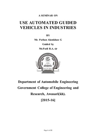 Page 1 of 23
A SEMINAR ON
USE AUTOMATED GUIDED
VEHICLES IN INDUSTRIES
BY
Mr. Pathan Alamkhan G
Guided by
Mr.Patil B.A. sir
Department of Automobile Engineering
Government College of Engineering and
Research, Awasari(kh).
[2015-16]
 
